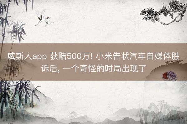 威斯人app 获赔500万! 小米告状汽车自媒体胜诉后, 一个奇怪的时局出现了