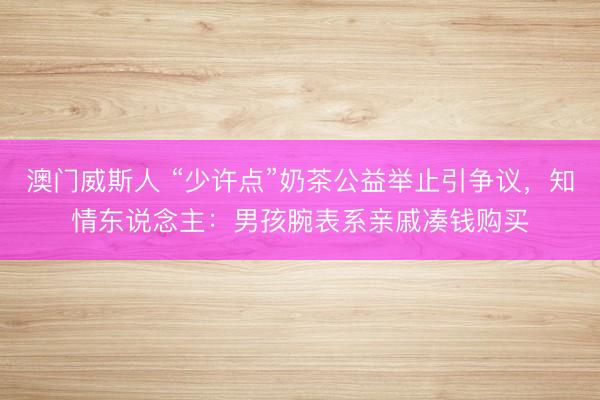 澳门威斯人 “少许点”奶茶公益举止引争议,知情东说念主:男孩腕表系亲戚凑钱购买