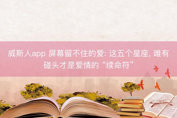 威斯人app 屏幕留不住的爱: 这五个星座, 唯有碰头才是爱情的 “续命符”