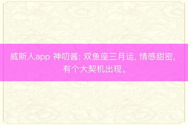 威斯人app 神叨酱: 双鱼座三月运， 情感甜密， 有个大契机出现。
