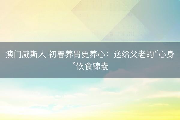澳门威斯人 初春养胃更养心:送给父老的“心身”饮食锦囊