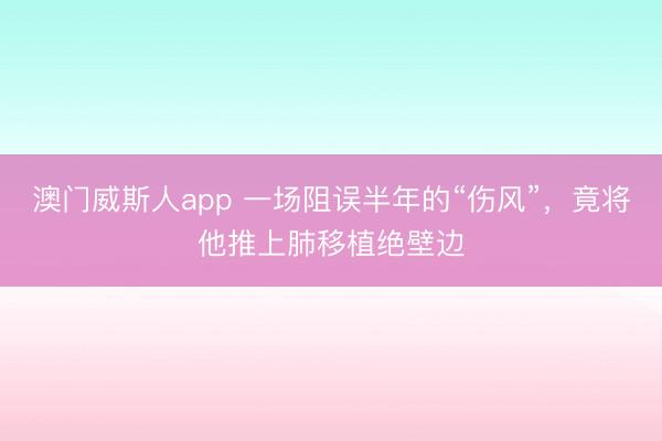 澳门威斯人app 一场阻误半年的“伤风”，竟将他推上肺移植绝壁边