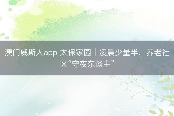 澳门威斯人app 太保家园|凌晨少量半,养老社区“守夜东谈主”