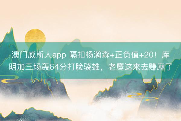 澳门威斯人app 隔扣杨瀚森+正负值+20！库明加三场轰64分打脸骁雄，老鹰这来去赚麻了