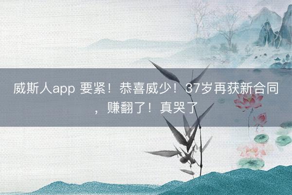 威斯人app 要紧!恭喜威少!37岁再获新合同,赚翻了!真哭了