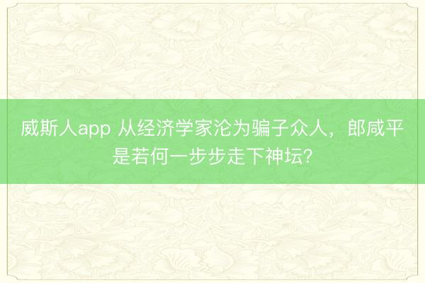 威斯人app 从经济学家沦为骗子众人，郎咸平是若何一步步走下神坛？