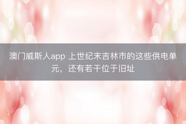 澳门威斯人app 上世纪末吉林市的这些供电单元，还有若干位于旧址