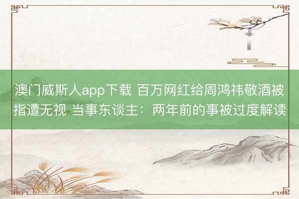 澳门威斯人app下载 百万网红给周鸿祎敬酒被指遭无视 当事东谈主：两年前的事被过度解读