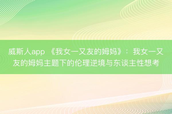 威斯人app 《我女一又友的姆妈》：我女一又友的姆妈主题下的伦理逆境与东谈主性想考