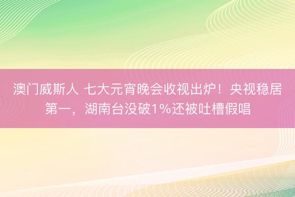 澳门威斯人 七大元宵晚会收视出炉！央视稳居第一，湖南台没破1%还被吐槽假唱