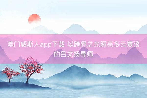 澳门威斯人app下载 以跨界之光照亮多元赛谈的吕文扬导师