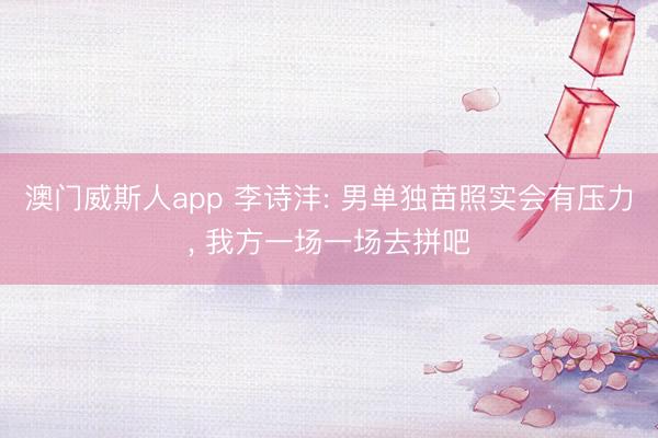 澳门威斯人app 李诗沣: 男单独苗照实会有压力， 我方一场一场去拼吧