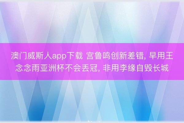 澳门威斯人app下载 宫鲁鸣创新差错， 早用王念念雨亚洲杯不会丢冠， 非用李缘自毁长城