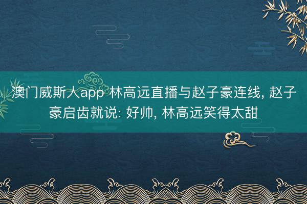 澳门威斯人app 林高远直播与赵子豪连线， 赵子豪启齿就说: 好帅， 林高远笑得太甜