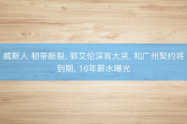 威斯人 韧带断裂， 郭艾伦深宵大哭， 和广州契约将到期， 16年薪水曝光