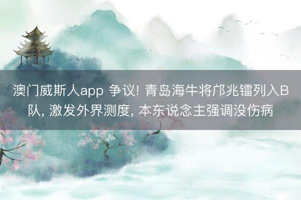 澳门威斯人app 争议! 青岛海牛将邝兆镭列入B队， 激发外界测度， 本东说念主强调没伤病