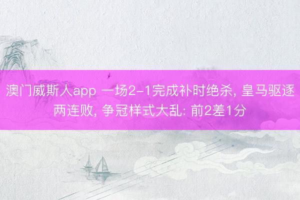 澳门威斯人app 一场2-1完成补时绝杀， 皇马驱逐两连败， 争冠样式大乱: 前2差1分
