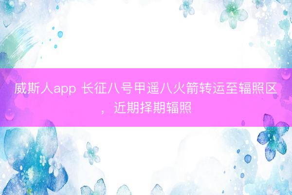 威斯人app 长征八号甲遥八火箭转运至辐照区,近期择期辐照
