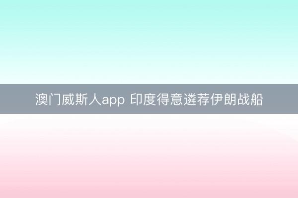 澳门威斯人app 印度得意遴荐伊朗战船