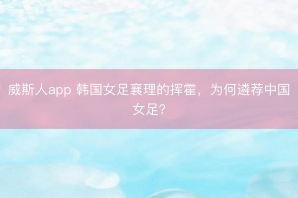 威斯人app 韩国女足襄理的挥霍，为何遴荐中国女足？