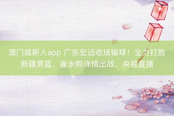 澳门威斯人app 广东宏远收场输球！全力打败新疆男篮，崔永熙详情出战，央视直播