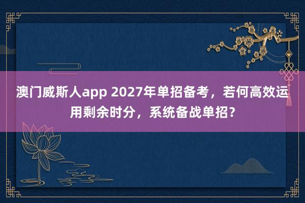 澳门威斯人app 2027年单招备考，若何高效运用剩余时分，系统备战单招？