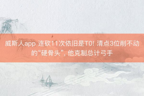 威斯人app 连砍11次依旧是T0! 清点3位削不动的“硬骨头”, 他克制总计弓手