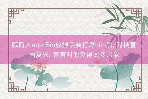 威斯人app Bin放狠话要打爆kiin后， 对梗直面复兴， 直言对他莫得太多印象