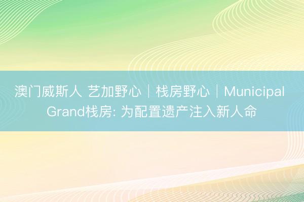 澳门威斯人 艺加野心│栈房野心│Municipal Grand栈房: 为配置遗产注入新人命