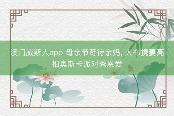 澳门威斯人app 母亲节苛待亲妈， 大布携妻亮相奥斯卡派对秀恩爱