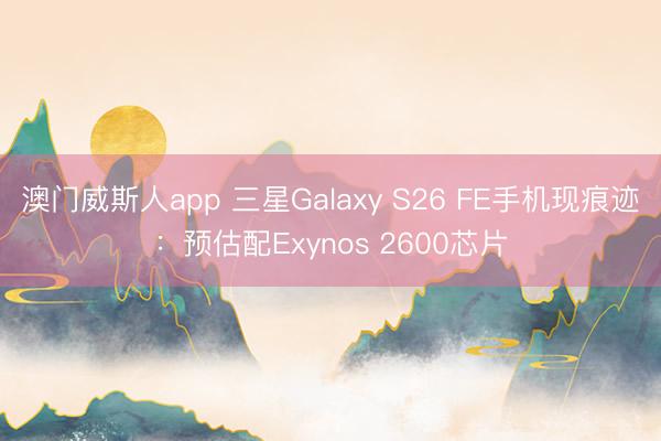 澳门威斯人app 三星Galaxy S26 FE手机现痕迹：预估配Exynos 2600芯片