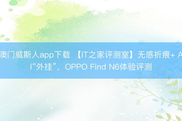 澳门威斯人app下载 【IT之家评测室】无感折痕+ AI“外挂”,OPPO Find N6体验评测