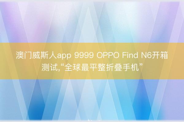 澳门威斯人app 9999 OPPO Find N6开箱测试，“全球最平整折叠手机”