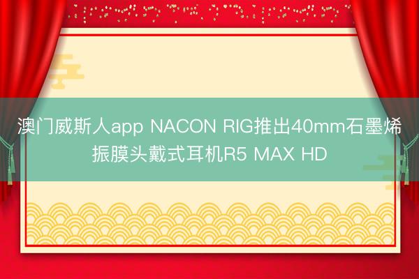 澳门威斯人app NACON RIG推出40mm石墨烯振膜头戴式耳机R5 MAX HD