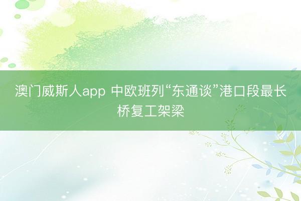 澳门威斯人app 中欧班列“东通谈”港口段最长桥复工架梁