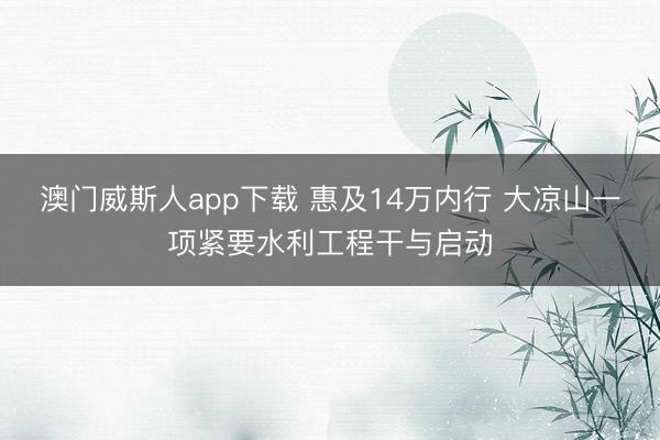 澳门威斯人app下载 惠及14万内行 大凉山一项紧要水利工程干与启动