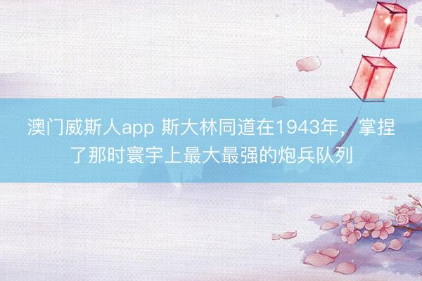澳门威斯人app 斯大林同道在1943年，掌捏了那时寰宇上最大最强的炮兵队列