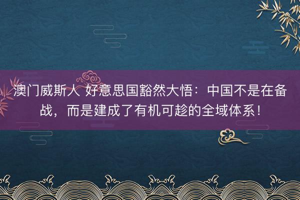 澳门威斯人 好意思国豁然大悟：中国不是在备战，而是建成了有机可趁的全域体系！