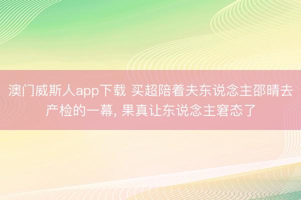 澳门威斯人app下载 买超陪着夫东说念主邵晴去产检的一幕，<a href=