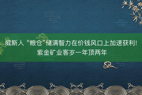 威斯人 “粮仓”储满智力在价钱风口上加速获利! 紫金矿业客岁一年顶两年