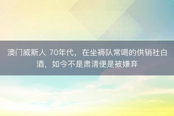 澳门威斯人 70年代，在坐褥队常喝的供销社白酒，如今不是肃清便是被嫌弃