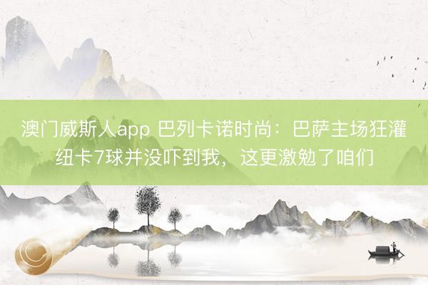 澳门威斯人app 巴列卡诺时尚：巴萨主场狂灌纽卡7球并没吓到我，这更激勉了咱们