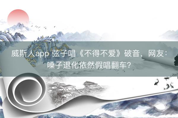 威斯人app 弦子唱《不得不爱》破音，网友：嗓子退化依然假唱翻车？