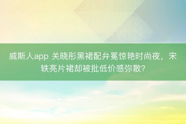 威斯人app 关晓彤黑裙配弁冕惊艳时尚夜，宋轶亮片裙却被批低价感弥散？