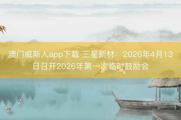 澳门威斯人app下载 三星新材：2026年4月13日召开2026年第一次临时鼓励会