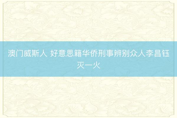 澳门威斯人 好意思籍华侨刑事辨别众人李昌钰灭一火