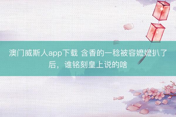 澳门威斯人app下载 含香的一稔被容嬷嬷扒了后,谁铭刻皇上说的啥