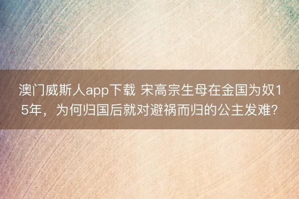 澳门威斯人app下载 宋高宗生母在金国为奴15年，为何归国后就对避祸而归的公主发难？