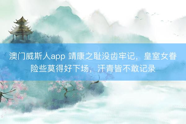 澳门威斯人app 靖康之耻没齿牢记,皇室女眷险些莫得好下场,汗青皆不敢记录
