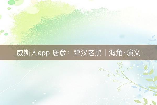 威斯人app 唐彦:犟汉老黑丨海角·演义